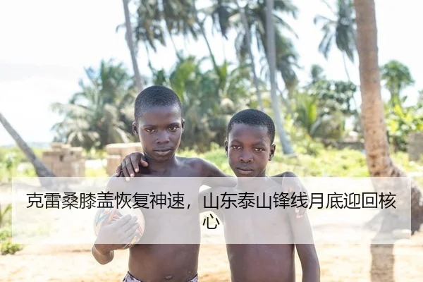 克雷桑膝盖恢复神速，山东泰山锋线月底迎回核心